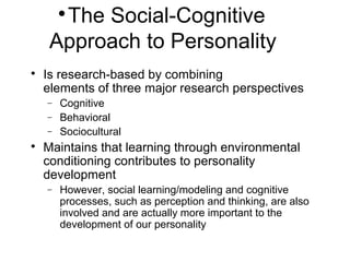 
The Social-Cognitive
Approach to Personality

Is research-based by combining
elements of three major research perspectives
− Cognitive
− Behavioral
− Sociocultural

Maintains that learning through environmental
conditioning contributes to personality
development
− However, social learning/modeling and cognitive
processes, such as perception and thinking, are also
involved and are actually more important to the
development of our personality
 