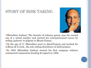 STORY OF RISK TAKING
Dhirubhai Ambani ,The founder of reliance group ,was the second
son of a school teacher and started his entrepreneurial career by
selling ‘pakoras’ to pilgrim in Mount Girnar.
At the age of 17 ,Dhirubhai went to Aden(Yemen) and worked for
A.Besse & Co.Ltd., the sole selling distributer of shell product.
In 1958 ,Dhirubhai Ambani started his first company reliance
commercial corporation (trading & export) in 1958.
 