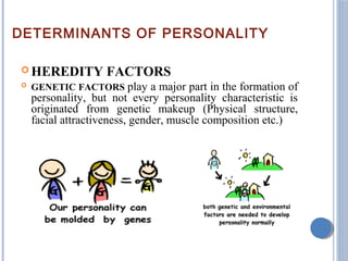 DETERMINANTS OF PERSONALITY
 HEREDITY FACTORS
 GENETIC FACTORS play a major part in the formation of
personality, but not every personality characteristic is
originated from genetic makeup (Physical structure,
facial attractiveness, gender, muscle composition etc.)
 