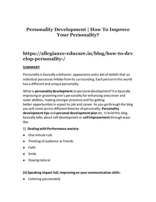 Personality Development | How To Improve
Your Personality?
https://allegiance-educare.in/blog/how-to-dev
elop-personality-/
SUMMARY
Personality is basically a behavior, appearance and a bet of beliefs that an
individual possesses imbibefromits surrounding. Each person in this world
has a different and unique personality.
What is personality development or personaldevelopment? Itis basically
improving or grooming one’s personality for enhancing ones inner and
outer abilities, making stronger presenceand for getting
better opportunities in aspect to job and career. As you go through the blog
you will come across different theories of personality, Personality
development tips and personal developmentplan etc. In brief this blog
basically talks about self development or self improvement through ways
like-
(i) Dealing withPerformance anxiety-
 One minute rule
 Thinking of audience as friends
 Faith
 Smile
 Staying natural
(ii) Speaking impact-full, improving on your communication skills-
 Listening passionately
 