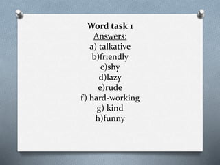 Word task 1
Answers:
a) talkative
b)friendly
c)shy
d)lazy
e)rude
f) hard-working
g) kind
h)funny
 