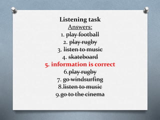 Listening task
Answers:
1. play football
2. play rugby
3. listen to music
4. skateboard
5. information is correct
6.play rugby
7. go windsurfing
8.listen to music
9.go to the cinema
 