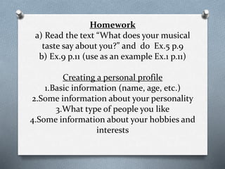 Homework
a) Read the text “What does your musical
taste say about you?” and do Ex.5 p.9
b) Ex.9 p.11 (use as an example Ex.1 p.11)
Creating a personal profile
1.Basic information (name, age, etc.)
2.Some information about your personality
3.What type of people you like
4.Some information about your hobbies and
interests
 