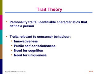 Copyright © 2014 Pearson Canada Inc. 6 - 12
Trait Theory
• Personality traits: Identifiable characteristics that
define a person
• Traits relevant to consumer behaviour:
• Innovativeness
• Public self-consciousness
• Need for cognition
• Need for uniqueness
 