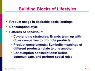 Copyright © 2014 Pearson Canada Inc. 6 - 21
Building Blocks of Lifestyles
• Product usage in desirable social settings
• Consumption style
• Patterns of behaviour:
• Co-branding strategies: Brands team up with
other companies to promote products
• Product complements: Symbolic meanings of
different products relate to one another
• Consumption constellations: Define,
communicate, and perform social roles
 