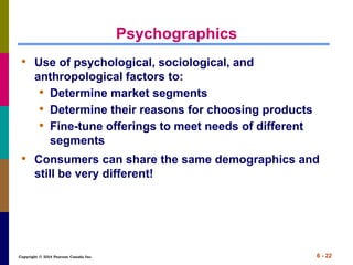 Copyright © 2014 Pearson Canada Inc. 6 - 22
Psychographics
• Use of psychological, sociological, and
anthropological factors to:
• Determine market segments
• Determine their reasons for choosing products
• Fine-tune offerings to meet needs of different
segments
• Consumers can share the same demographics and
still be very different!
 