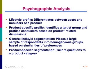 Copyright © 2014 Pearson Canada Inc. 6 - 23
Psychographic Analysis
• Lifestyle profile: Differentiates between users and
nonusers of a product
• Product-specific profile: Identifies a target group and
profiles consumers based on product-related
dimensions
• General lifestyle segmentation: Places a large
sample of respondents into homogeneous groups
based on similarities of preferences
• Product-specific segmentation: Tailors questions to
a product category
 
