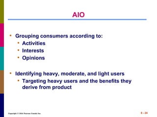 Copyright © 2014 Pearson Canada Inc. 6 - 24
AIO
• Grouping consumers according to:
• Activities
• Interests
• Opinions
• Identifying heavy, moderate, and light users
• Targeting heavy users and the benefits they
derive from product
 