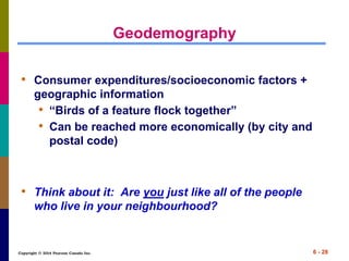 Copyright © 2014 Pearson Canada Inc. 6 - 28
Geodemography
• Consumer expenditures/socioeconomic factors +
geographic information
• “Birds of a feature flock together”
• Can be reached more economically (by city and
postal code)
• Think about it: Are you just like all of the people
who live in your neighbourhood?
 
