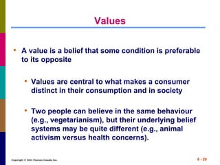 Copyright © 2014 Pearson Canada Inc. 6 - 29
Values
• A value is a belief that some condition is preferable
to its opposite
• Values are central to what makes a consumer
distinct in their consumption and in society
• Two people can believe in the same behaviour
(e.g., vegetarianism), but their underlying belief
systems may be quite different (e.g., animal
activism versus health concerns).
 