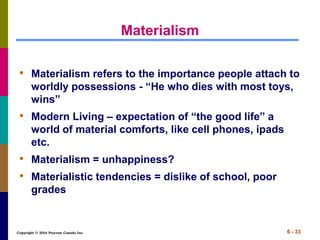 Copyright © 2014 Pearson Canada Inc. 6 - 33
Materialism
• Materialism refers to the importance people attach to
worldly possessions - “He who dies with most toys,
wins”
• Modern Living – expectation of “the good life” a
world of material comforts, like cell phones, ipads
etc.
• Materialism = unhappiness?
• Materialistic tendencies = dislike of school, poor
grades
 