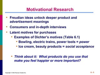 Copyright © 2014 Pearson Canada Inc. 6 - 5
Motivational Research
• Freudian ideas unlock deeper product and
advertisement meanings
• Consumers and in-depth interviews
• Latent motives for purchases
• Examples of Dichter’s motives (Table 6.1)
• Bowling, electric trains, power tools = power
• Ice cream, beauty products = social acceptance
• Think about it: What products do you use that
make you feel happier or more important?
 