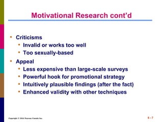 Copyright © 2014 Pearson Canada Inc. 6 - 7
Motivational Research cont’d
• Criticisms
• Invalid or works too well
• Too sexually-based
• Appeal
• Less expensive than large-scale surveys
• Powerful hook for promotional strategy
• Intuitively plausible findings (after the fact)
• Enhanced validity with other techniques
 
