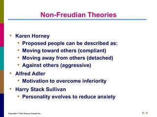 Copyright © 2014 Pearson Canada Inc. 6 - 8
Non-Freudian Theories
• Karen Horney
• Proposed people can be described as:
• Moving toward others (compliant)
• Moving away from others (detached)
• Against others (aggressive)
• Alfred Adler
• Motivation to overcome inferiority
• Harry Stack Sullivan
• Personality evolves to reduce anxiety
 