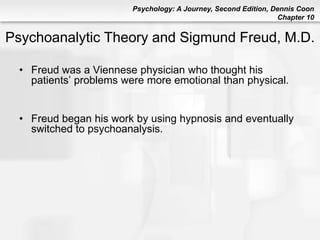Psychology: A Journey, Second Edition, Dennis Coon
Chapter 10
Psychoanalytic Theory and Sigmund Freud, M.D.
• Freud was a Viennese physician who thought his
patients’ problems were more emotional than physical.
• Freud began his work by using hypnosis and eventually
switched to psychoanalysis.
 
