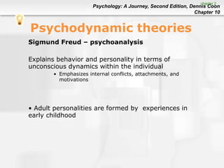 Psychology: A Journey, Second Edition, Dennis Coon
Chapter 10
Psychodynamic theories
Sigmund Freud – psychoanalysis
Explains behavior and personality in terms of
unconscious dynamics within the individual
• Emphasizes internal conflicts, attachments, and
motivations
• Adult personalities are formed by experiences in
early childhood
chapter 2
 