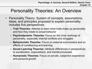 Psychology: A Journey, Second Edition, Dennis Coon
Chapter 10
Personality Theories: An Overview
• Personality Theory: System of concepts, assumptions,
ideas, and principles proposed to explain personality;
includes five perspectives:
– Trait Theories: Attempt to learn what traits make up personality
and how they relate to actual behavior
– Psychodynamic Theories: Focus on the inner workings of
personality, especially internal conflicts and struggles
– Behavioristic Theories: Focus on external environment and on
effects of conditioning and learning
– Social Learning Theories: Attribute differences in perspectives
to socialization, expectations, and mental processes
– Humanistic Theories: Focus on private, subjective experience
and personal growth
 