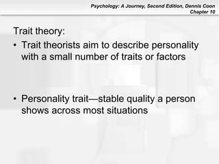 Psychology: A Journey, Second Edition, Dennis Coon
Chapter 10
Trait theory:
• Trait theorists aim to describe personality
with a small number of traits or factors
• Personality trait—stable quality a person
shows across most situations
 