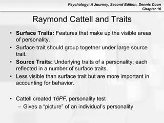 Psychology: A Journey, Second Edition, Dennis Coon
Chapter 10
Raymond Cattell and Traits
• Surface Traits: Features that make up the visible areas
of personality.
• Surface trait should group together under large source
trait.
• Source Traits: Underlying traits of a personality; each
reflected in a number of surface traits.
• Less visible than surface trait but are more important in
accounting for behavior.
• Cattell created 16PF, personality test
– Gives a “picture” of an individual’s personality
 