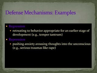  Regression
 retreating to behavior appropriate for an earlier stage of
development (e.g., temper tantrum)
 Repression
 pushing anxiety arousing thoughts into the unconscious
(e.g., serious traumas like rape)
 