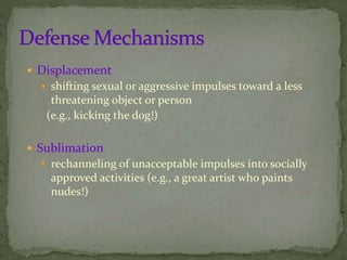  Displacement
 shifting sexual or aggressive impulses toward a less
threatening object or person
(e.g., kicking the dog!)
 Sublimation
 rechanneling of unacceptable impulses into socially
approved activities (e.g., a great artist who paints
nudes!)
 
