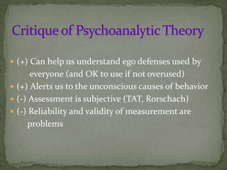  (+) Can help us understand ego defenses used by
everyone (and OK to use if not overused)
 (+) Alerts us to the unconscious causes of behavior
 (-) Assessment is subjective (TAT, Rorschach)
 (-) Reliability and validity of measurement are
problems
 