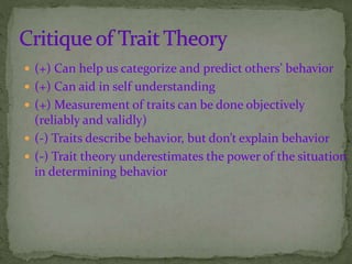  (+) Can help us categorize and predict others’ behavior
 (+) Can aid in self understanding
 (+) Measurement of traits can be done objectively
(reliably and validly)
 (-) Traits describe behavior, but don’t explain behavior
 (-) Trait theory underestimates the power of the situation
in determining behavior
 