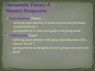  Individualism (West)
 defining one’s identity in terms of personal attributes
(introverted, etc.)
 giving priority to one’s own goals over group goals
 Collectivism (East)
 defining one’s identity with group identifications (bin,
means “son of”)
 giving priority to the goals of one’s group over one’s own
goals
 