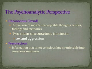  Unconscious (Freud)
 A reservoir of mostly unacceptable thoughts, wishes,
feelings and memories
 Two main unconscious instincts:
 sex and aggression
 Preconscious
 information that is not conscious but is retrievable into
conscious awareness
 