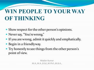 WIN PEOPLE TO YOUR WAY
OF THINKING
 Show respect fortheotherperson'sopinions.
 Never say, “You'rewrong.”
 If you arewrong, admit itquicklyand emphatically.
 Begin in a friendlyway.
 Try honestly tosee things from theotherperson's
point of view.
Madan Kumar
M.A.,M.A.,B.Ed.,M.Phil.,M.B.A.,
 