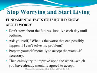 Stop Worrying and Start Living
FUNDAMENTAL FACTS YOU SHOULD KNOW
ABOUTWORRY
• Don't stew about the futures. Just live each day until
bedtime.
• Ask yourself, "What is the worst that can possibly
happen if I can't solve my problem?
• Prepare yourself mentally to accept the worst--if
necessary.
• Then calmly try to improve upon the worst--which
you have already mentally agreed to accept.
Madan Kumar M.A.,M.A.,B.Ed.,M.Phil.,M.B.A.,
 