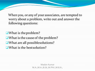 When you, oranyof yourassociates, are tempted to
worry about a problem, write out and answer the
following questions:
What is theproblem?
What is thecauseof the problem?
What are all possiblesolutions?
What is the bestsolution?
Madan Kumar
M.A.,M.A.,B.Ed.,M.Phil.,M.B.A.,
 