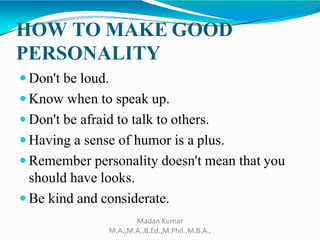HOW TO MAKE GOOD
PERSONALITY
 Don't be loud.
 Know when to speak up.
 Don't be afraid to talk to others.
 Having a sense of humor is a plus.
 Remember personality doesn't mean that you
should have looks.
 Be kind and considerate.
Madan Kumar
M.A.,M.A.,B.Ed.,M.Phil.,M.B.A.,
 