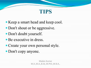 TIPS
 Keep a smart head and keep cool.
 Don't shout or be aggressive.
 Don't doubt yourself.
 Be executive in dress.
 Create your own personal style.
 Don't copy anyone.
Madan Kumar
M.A.,M.A.,B.Ed.,M.Phil.,M.B.A.,
 