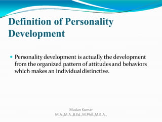 Definition of Personality
Development
 Personality development is actually the development
from theorganized pattern of attitudesand behaviors
which makes an individualdistinctive.
Madan Kumar
M.A.,M.A.,B.Ed.,M.Phil.,M.B.A.,
 