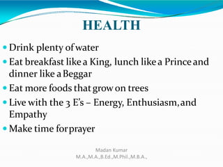 HEALTH
 Drink plenty of water
 Eat breakfast likea King, lunch likea Princeand
dinner like aBeggar
 Eat more foods thatgrowon trees
 Live with the 3 E’s – Energy, Enthusiasm,and
Empathy
 Make time forprayer
Madan Kumar
M.A.,M.A.,B.Ed.,M.Phil.,M.B.A.,
 