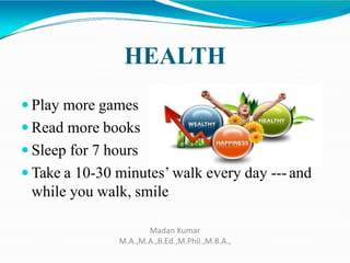HEALTH
 Play more games
 Read more books
 Sleep for 7 hours
 Take a 10-30 minutes’ walk every day --- and
while you walk, smile
Madan Kumar
M.A.,M.A.,B.Ed.,M.Phil.,M.B.A.,
 