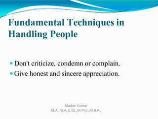 Fundamental Techniques in
Handling People
 Don't criticize, condemn or complain.
 Give honest and sincere appreciation.
Madan Kumar
M.A.,M.A.,B.Ed.,M.Phil.,M.B.A.,
 