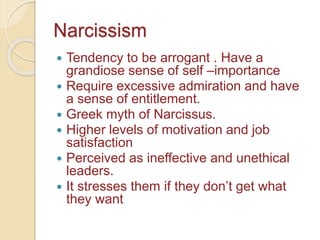 Narcissism
 Tendency to be arrogant . Have a
grandiose sense of self –importance
 Require excessive admiration and have
a sense of entitlement.
 Greek myth of Narcissus.
 Higher levels of motivation and job
satisfaction
 Perceived as ineffective and unethical
leaders.
 It stresses them if they don’t get what
they want
 