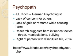 Psychopath
 J.L. Koch – German Psychologist
 Lack of concern for others
 Lack of guilt or remorse while causing
harm
 Research suggests hard influence tactics
– threat, manipulations, bullying
 Right of person with disabilities bill, 2014
https://www.idrlabs.com/psychopathy/test.
php
 
