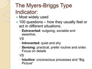 The Myers-Briggs Type
Indicator:
 Most widely used
 100 questions – how they usually feel or
act in different situations.
◦ Extraverted: outgoing, sociable and
assertive.
VS
◦ Introverted: quiet and shy
◦ Sensing: practical, prefer routine and order.
Focus on details
VS
◦ Intuitive: unconscious processes and “Big
Picture”
 