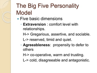 The Big Five Personality
Model
 Five basic dimensions
◦ Extraversion : comfort level with
relationships.
H-> Gregarious, assertive, and sociable.
L-> reserved, timid and quiet.
◦ Agreeableness: propensity to defer to
others
H-> co-operative, warm and trusting.
L-> cold, disagreeable and antagonistic.
 