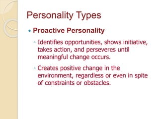 Personality Types
 Proactive Personality
◦ Identifies opportunities, shows initiative,
takes action, and perseveres until
meaningful change occurs.
◦ Creates positive change in the
environment, regardless or even in spite
of constraints or obstacles.
 