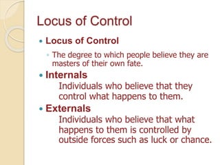 Locus of Control
 Locus of Control
◦ The degree to which people believe they are
masters of their own fate.
 Internals
Individuals who believe that they
control what happens to them.
 Externals
Individuals who believe that what
happens to them is controlled by
outside forces such as luck or chance.
 