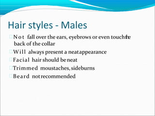 Hair styles - Males
 No t fall over the ears, eyebrows or even toucht
h
e
back of the collar
Will always present a neatappearance
Facial hair should beneat
Trimmed moustaches,sideburns
Beard notrecommended
 