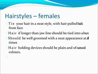 Hairstyles – females
 T i e your hair in a neat style, with hair pulledback
from face
Hair if longer than jaw line should be tied into abun
Should be well groomed with a neat appearance ata
l
l
times
Hair holding devices should be plain and ofnatural
colours.

 
