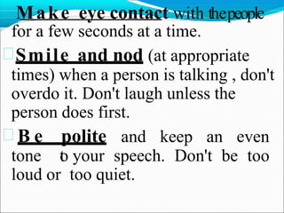 Make eye contact with thepeople
for a few seconds at a time.
Smile and nod (at appropriate
times) when a person is talking , don't
overdo it. Don't laugh unless the
person does first.
 B e polite and keep an even
tone t
o your speech. Don't be too
loud or too quiet.
 