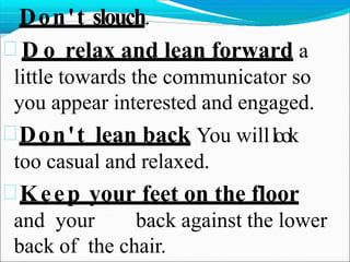 Don't slouch.
 D o relax and lean forward a
little towards the communicator so
you appear interested and engaged.
Don't lean back You willlook
too casual and relaxed.
Keep your feet on the floor
and your back against the lower
back of the chair.
 