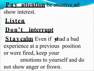  P a y attention be attentive a
n
d
show interest.
Listen
Don't interrupt
Staycalm Even if y
o
uhad a bad
experience at a previous position
or were fired, keep your
emotions to yourself and do
not show anger or frown.
 