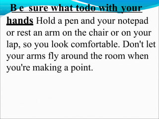  B e sure what todo with your
hands Hold a pen and your notepad
or rest an arm on the chair or on your
lap, so you look comfortable. Don't let
your arms fly around the room when
you're making a point.
 